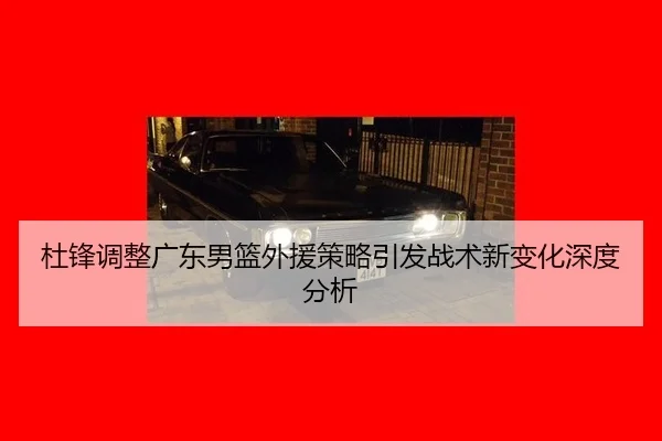 杜锋调整广东男篮外援策略引发战术新变化深度分析
